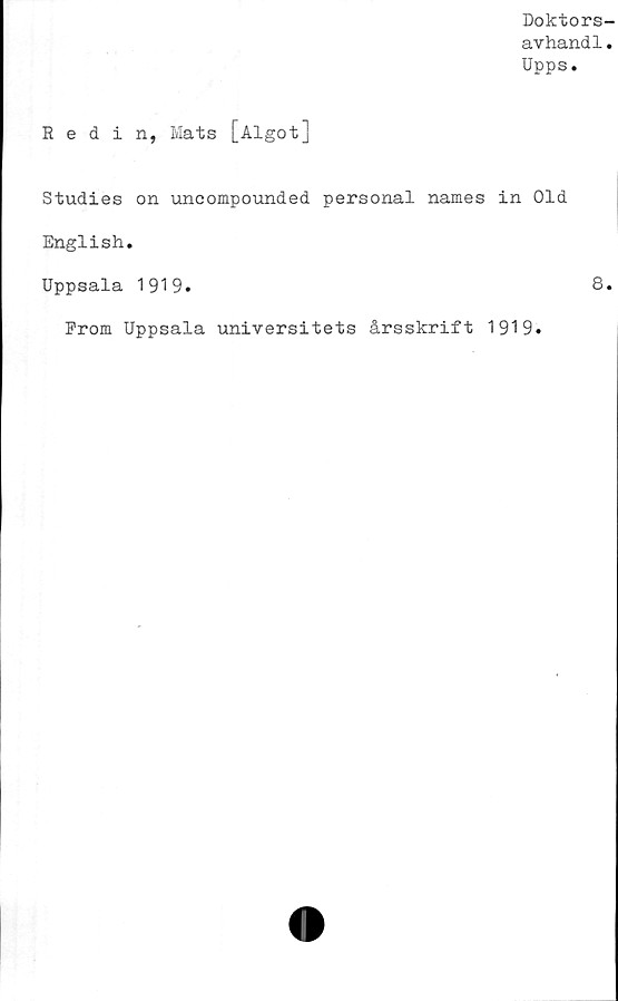  ﻿Doktors-
avhandl.
Upps.
Redin, Mats [Algot]
Studies on uncompounded personal names in Old
English.
Uppsala 1919.	8*
From Uppsala universitets årsskrift 1919.