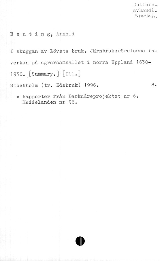  ﻿Doktors-
avhand1.
S \-o<...le.	.
Renting, Arnold
I skuggan av lövsta bruk. Järnbruksrörelsens in-
verkan på agrarsamhället i norra Uppland 1630-
1930. [Summary.] [ill.]
Stockholm (tr. Edsbruk) 1996.	8.
= Rapporter från Barknåreprojektet nr 6.
Meddelanden nr 96.