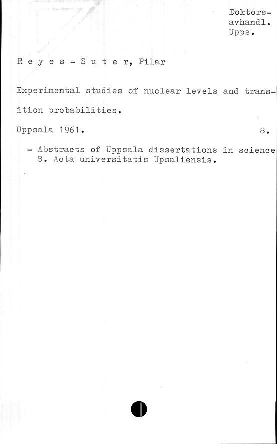  ﻿Doktors-
avhand1.
Upps.
Reyes-Suter, Pilar
Experimental studies of nuclear levels and trans-
ition probabilities.
Uppsala 1961.	8.
= Abstracts of Uppsala dissertations in Science
8. Acta universitatis Upsaliensis.
