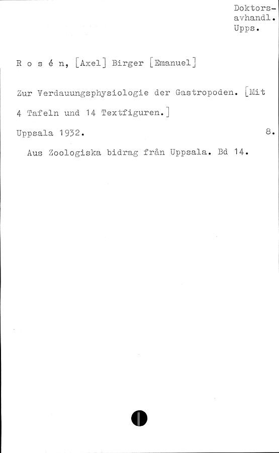  ﻿Doktors-
avhandl.
Upps.
Rosén, [Axel] Birger [Emanuel]
Zur Verdauungsphysiologie der Gastropoden. [Mit
4 Tafeln und 14 Textfiguren.]
Uppsala 1932.	8.
Aus Zoologiska bidrag från Uppsala. Bd 14.