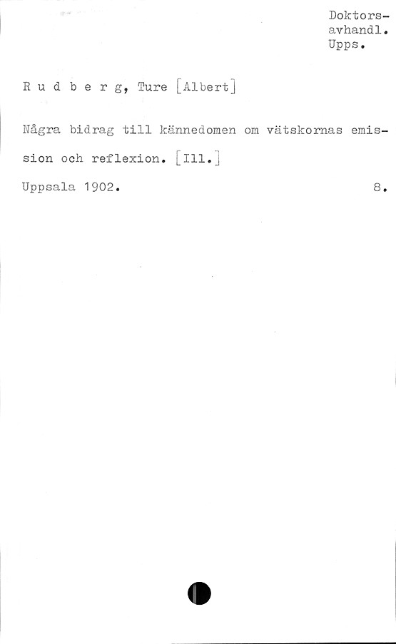  ﻿Doktors-
avhandl.
Upps.
Rudberg, Ture [Albert]
Några bidrag till kännedomen om vätskornas emis-
sion och reflexion. Iil.
Uppsala 1902
8