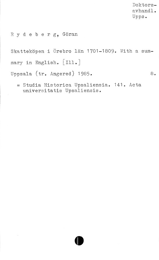  ﻿Doktors-
avhandl.
Upps.
Hydeberg, Göran
Skatteköpen i Örebro län 1701-1809. With a sum-
mary in English. [ill.]
Uppsala (tr. Angered) 1985.
= Studia Historica Upsaliensia. 141. Acta
universitatis Upsaliensis.
8