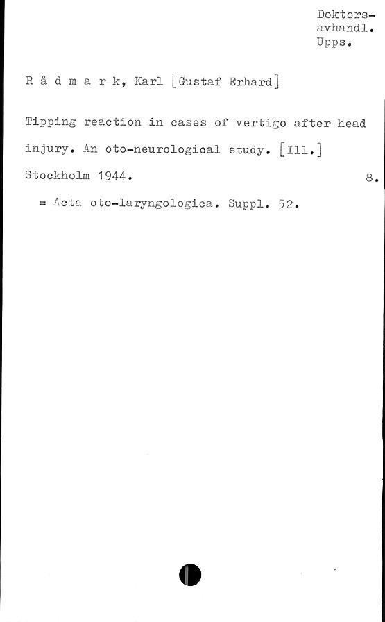  ﻿Doktors-
avhandl.
Upps.
Rådmark, Karl [Gustaf Erhardj
Tipping reaction in cases of vertigo after head
injury. An oto-neurological study. [ill.]
Stockholm 1944.	8.
= Acta oto-laryngologica. Suppl
52