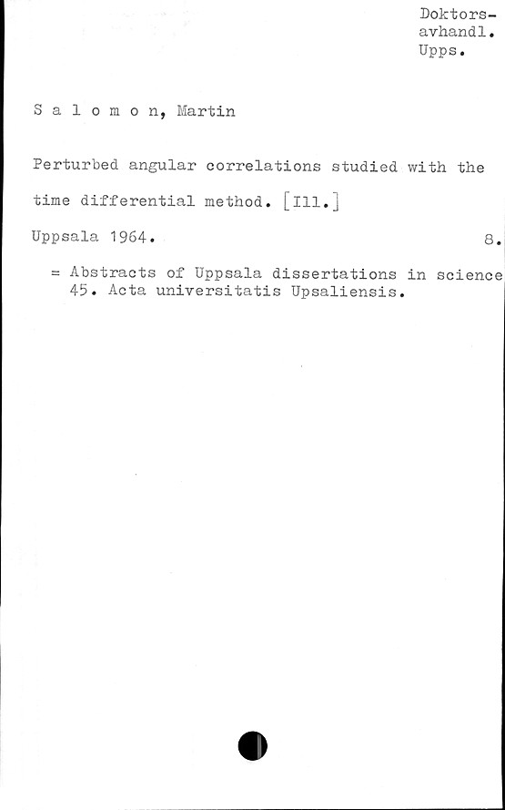  ﻿Doktors-
avhandl.
Upps.
Salomon, Martin
Perturbed angular correlations studied with the
time differential method. [ill.]
Uppsala 1964.	8.
= Abstracts of Uppsala dissertations in Science
45. Acta universitatis Upsaliensis.
