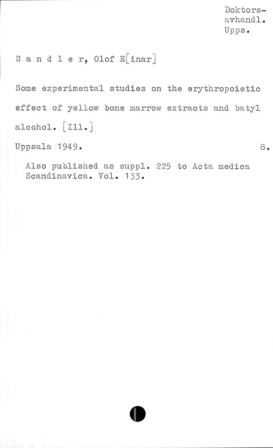  ﻿Doktors-
avhand1.
Upps.
Sandler, Olof E[inar]
Some experimental studies on the erythropoietic
effect of yellow bone marrow extracts and batyl
alcohol. [ill.]
Uppsala 1949.	8.
Also published as suppl. 225 to Acta medica
Scandinavica. Vol. 133.