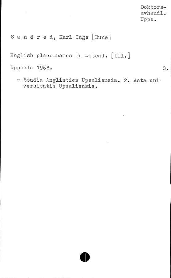  ﻿Doktors-
avhand1.
Upps.
Sandred, Karl Inge [Rune]
English place-names in -stead. [ill.j
Uppsala 1963»	8.
= Studia Anglistica Upsaliensia. 2. Acta uni-
versitatis Upsaliensis.