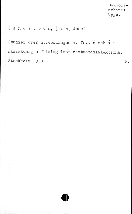  ﻿Doktors-
avhand1.
Upps.
Sandström, l_Sven] Josef
Studier över utvecklingen av fsv. o ock u i
starktonig ställning inom västgötadialektema.
Stockholm 1910
8