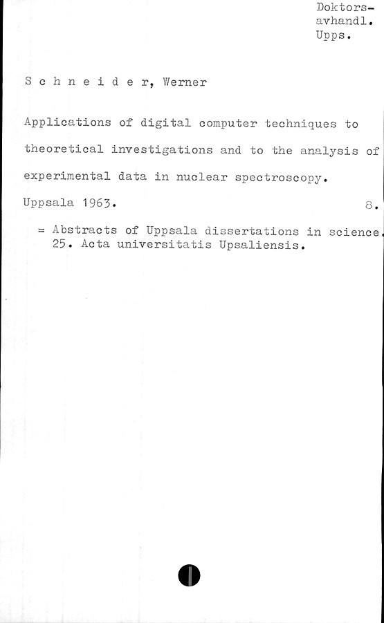  ﻿Doktors-
avhand1.
Upps.
Schneider, Werner
Applications of digital Computer techniques to
theoretical investigations and to the analysis of
experimental data in nuclear spectroscopy.
Uppsala 1963.	8.
= Abstracts of Uppsala dissertations in Science
25. Acta universitatis Upsaliensis.