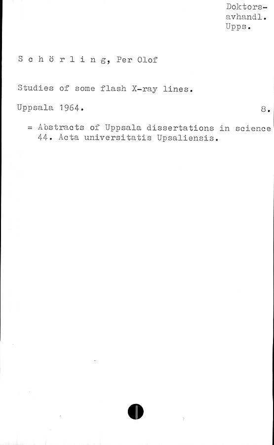  ﻿Doktors-
avhand1.
Upps.
Schörling, Per Olof
Studies of some flash X-ray lines.
Uppsala 1964.	8.
= Abstracts of Uppsala dissertations in Science
44. Acta universitatis Upsaliensis.