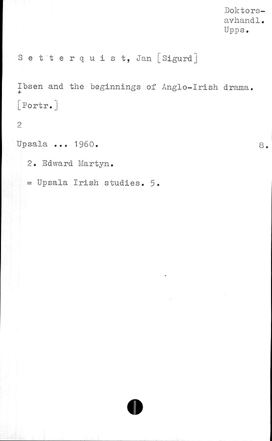  ﻿Doktors-
avhandl.
Upps.
Setterquist, Jan [Sigurdj
Ibsen and the beginnings of Anglo-Irish drama.
[Portr.]
2
Upsala ... 1960.	8.
2. Edward Martyn.
= Upsala Irish studies. 5.