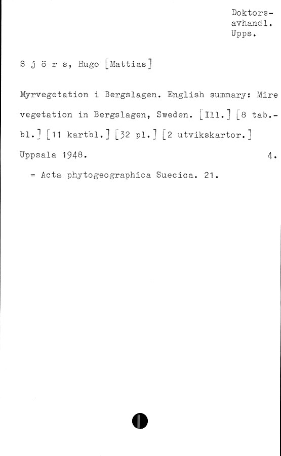  ﻿Doktors-
avhandl.
Upps.
Sjörs, Hugo [Mattias]
Myrvegetation i Bergslagen. English summary: Mire
vegetation in Bergslagen, Sweden. [ill.] [8 tab.-
bl.] [11 kartbl.] L32 pl.1 [2 utvikskartor.]
Uppsala 1948.	4.
= Acta phytogeographica Suecica. 21.