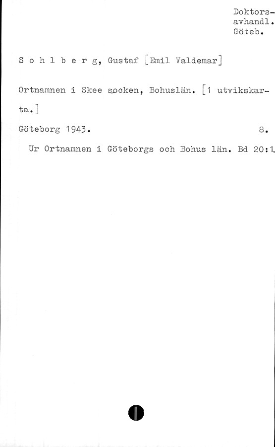  ﻿Doktors-
avhandl.
Göteb.
Sohlberg, Gustaf [Emil Valdemar]
Ortnamnen i Skee säcken, Bohuslän, [i utvikskar-
ta. ]
Göteborg 1943.	8.
Ur Ortnamnen i Göteborgs och Bohus län. Bd 20:1.