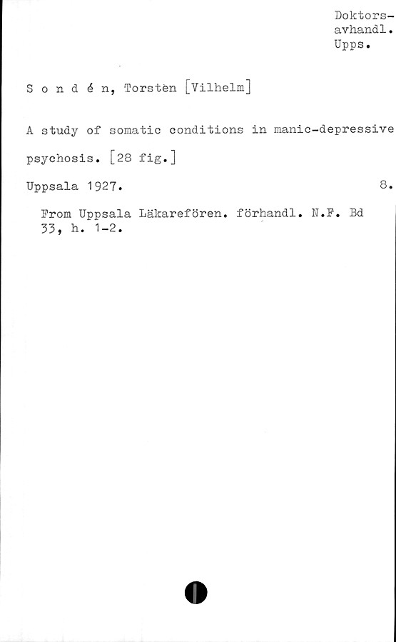  ﻿Doktors-
avhandl.
Upps.
Sondén, Torsten j_Vilhelm]
A study of somatic conditions in manic-depressive
psychosis. [28 fig.]
Uppsala 1927.
From Uppsala Läkarefören. förhandi. N.F. Bd
33, h. 1-2.
8