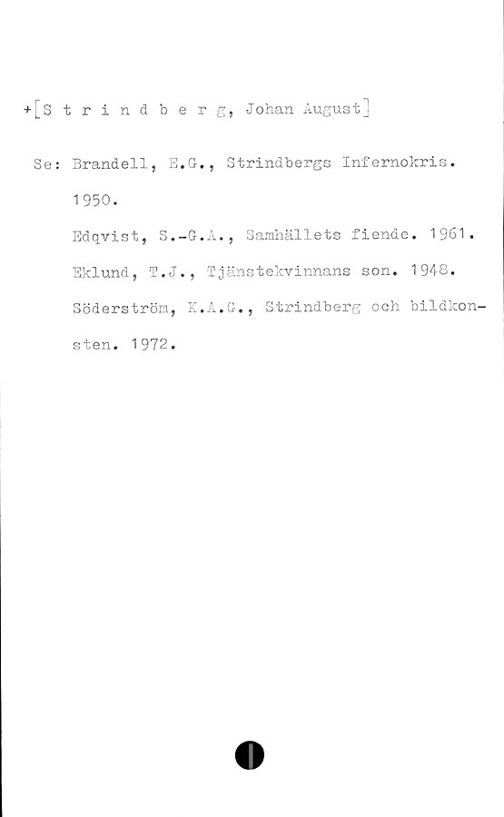  ﻿-»-[Strindberg, Johan August]
Se: Brandell, E.G., Strindbergs Infernokris.
1950.
Edqvist, S.-G.A., Samhällets fiende. 1961.
Eklund, T.J., Tjänstekvinnans son. 1948.
Söderström, K.A.G., Strindberg och
bildkon-