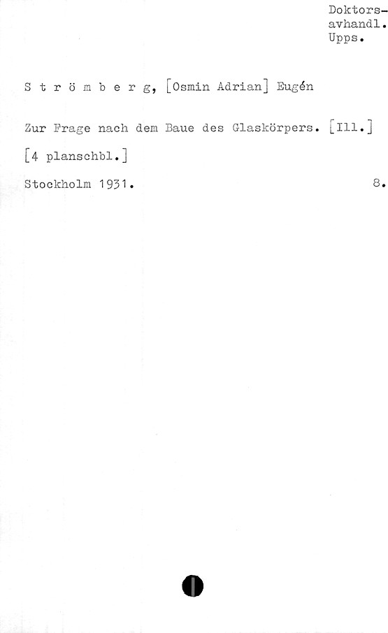  ﻿Doktors-
avhandl.
Upps.
Strömberg, j_Osmin Adrian] Eugén
Zur Prage nach dem Baue des Glaskörpers. [ill.]
[4 planschbi.]
Stockholm 1931
8