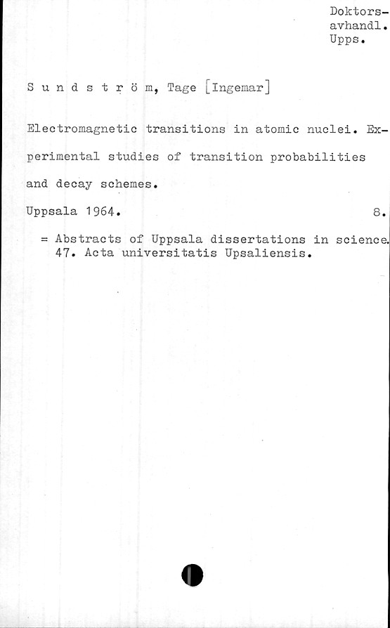  ﻿Doktors-
avhandl.
Upps.
Sundström, Tage [Ingemar]
Electromagnetic transitions in atomic nuclei. Ex-
perimental studies of transition probabilities
and decay sehemes.
Uppsala 1964.	8.
= Abstracts of Uppsala dissertations in Science.
47. Acta universitatis Upsaliensis.
