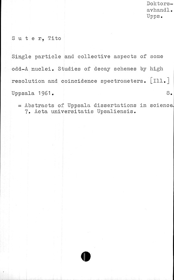  ﻿Doktors-
avhand1.
Upps.
Suter, Tito
Single particle and collective aspects of some
odd-A nuclei. Studies of decay schemes by high
resolution and coincidence spectrometers. [ill.]
Uppsala 1961.	8.
= Abstracts of Uppsala dissertations in Science.
7. Acta universitatis Upsaliensis.