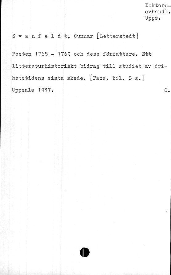  ﻿Doktors-
avhandl.
Upps.
Svanfeldt, Gunnar [Letterstedt]
Posten 1768 - 1769 och dess författare. Ett
litteraturhistoriskt bidrag till studiet av fri-
hetstidens sista skede. [^acs. bil. 8 s.]
Uppsala 1937.	8.