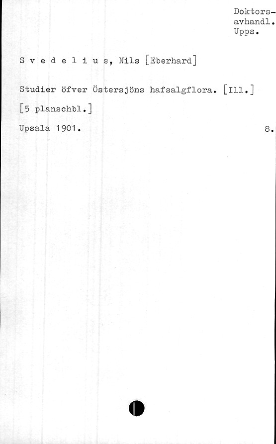  ﻿Doktors-
avhandl.
Upps.
Svedelius, Nils [Eberhard]
Studier öfver Östersjöns hafsalgflora. [ill.]
[5 planschbi.]
Upsala 1901.	8,