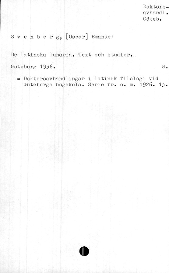  ﻿Doktors-
avhand1.
Göteb.
Svenberg, [Oscar] Emanuel
De latinska lunaria. Text och studier.
Göteborg 1936.	8.
= Doktorsavhandlingar i latinsk filologi vid
Göteborgs högskola. Serie fr. o. m. 1926.