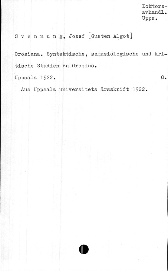  ﻿Dolctors-
avhandl.
Upps.
Svennung, Josef [Gusten Algot]
Orosiana. Syntaktische, semasiologische und kri-
tische Studien zu Orosius.
Uppsala 1922.	8.
Aus Uppsala universitets årsskrift 1922.