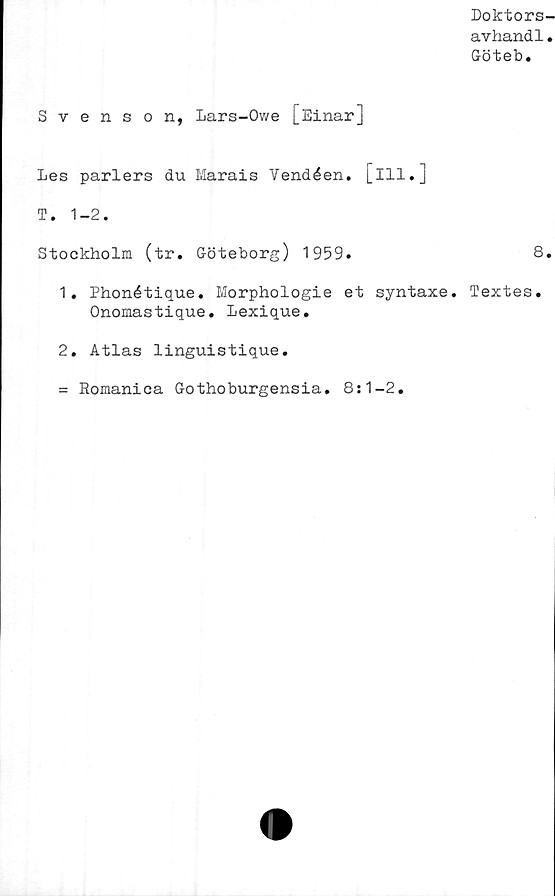  ﻿Doktors-
avhandl.
Göteb.
Svenson, Lars-Owe [Einar]
Les pariers du Marais Vendéen. [ill.]
T. 1-2.
Stockholm (tr. Göteborg) 1959.	8.
1.	Phonétique. Morphologie et syntaxe. Textes.
Onomastique. Lexique.
2.	Atlas linguistique.
= Romanica Gothoburgensia. 8:1-2.