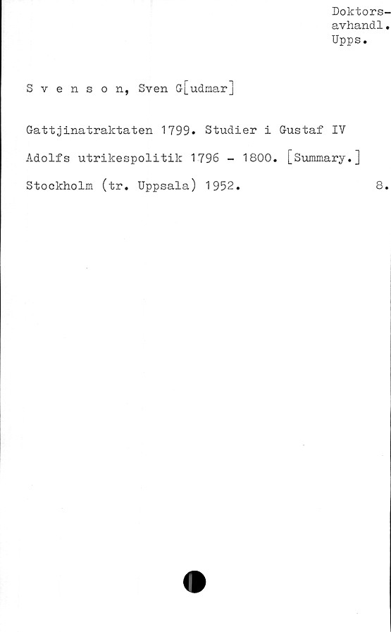  ﻿Doktors-
avhand1.
Upps.
Svenson, Sven G[udmar]
Gattjinatraktaten 1799. Studier i Gustaf IV
Adolfs utrikespolitik 1796 - 1800. [Summary.]
Stockholm (tr. Uppsala) 1952.	8.