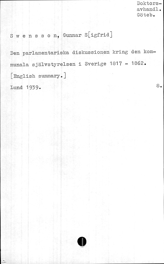  ﻿Doktors-
avhandl.
Göteb.
S v/ ensson, Gunnar s[igfrid]
Den parlamentariska diskussionen kring den kom-
munala självstyrelsen i Sverige 1817 - 1862.
[English summary.]
Lund 1939.	8*