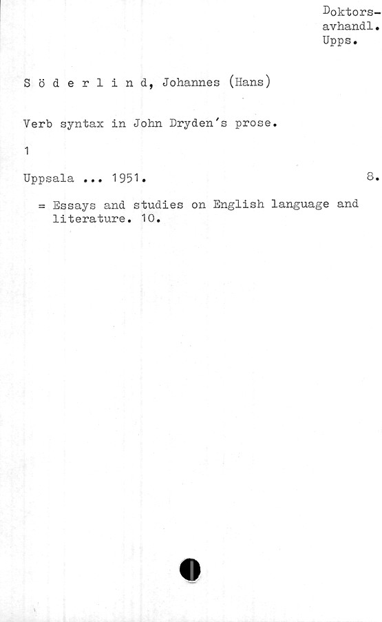  ﻿Doktors-
avhand1.
Upps.
Söderlind, Johannes (lians)
Verb syntax in John Dryden's prose.
1
Uppsala ... 1951.	8.
= Essays and studies on English language and
literature. 10.