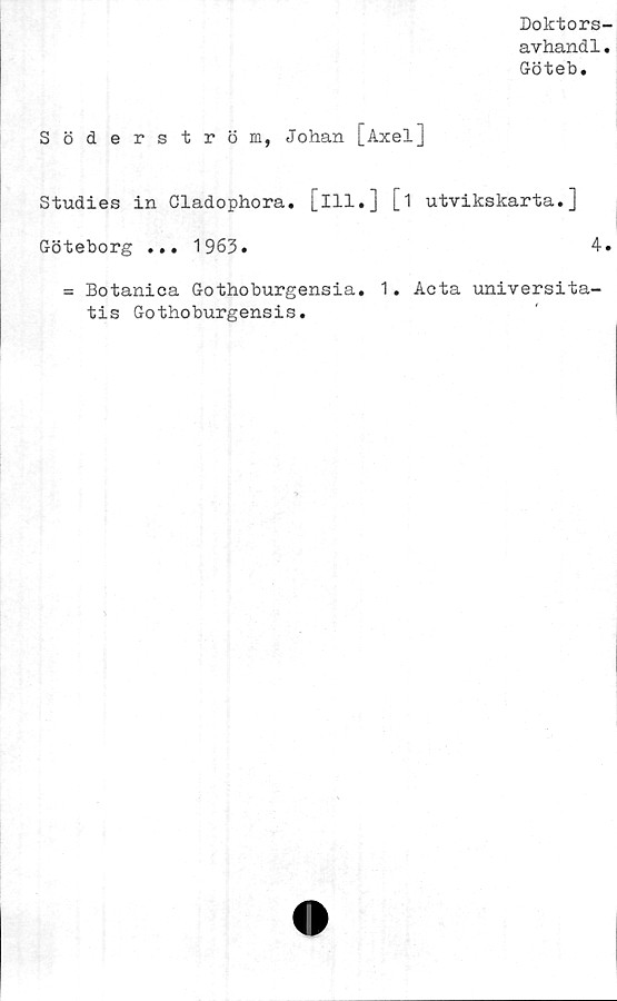  ﻿Doktors
avhand1
Göteb.
Söderström, Johan [Axel]
Studies in Cladophora. [ill.] [i utvikskarta.]
Göteborg ... 1963.	4
= Botanica Gothoburgensia. 1. Acta universita-
tis Gothoburgensis.