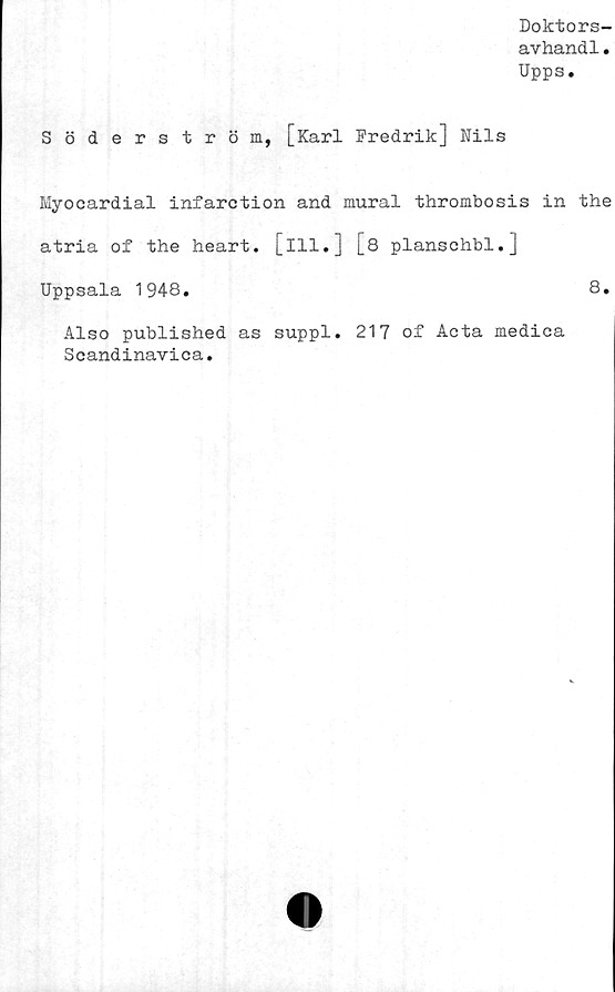  ﻿Doktors-
avhandl.
Upps.
Söderström, [Karl Fredrik] Nils
Myocardial infarction and mural thrombosis in the
atria of the heart. [ill.] [8 planschbi.]
Uppsala 1948.	8.
Also published as suppl. 217 of Acta medica
Scandinavica.