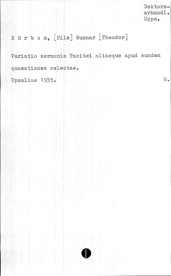  ﻿Doktors-
avhand1.
Upps.
Sörbom, [Nils] Gunnar [Theodor]
Variatio sermonis Tacitei aliaeque apud eundem
quaestiones selectae.
Upsaliae 1935
8