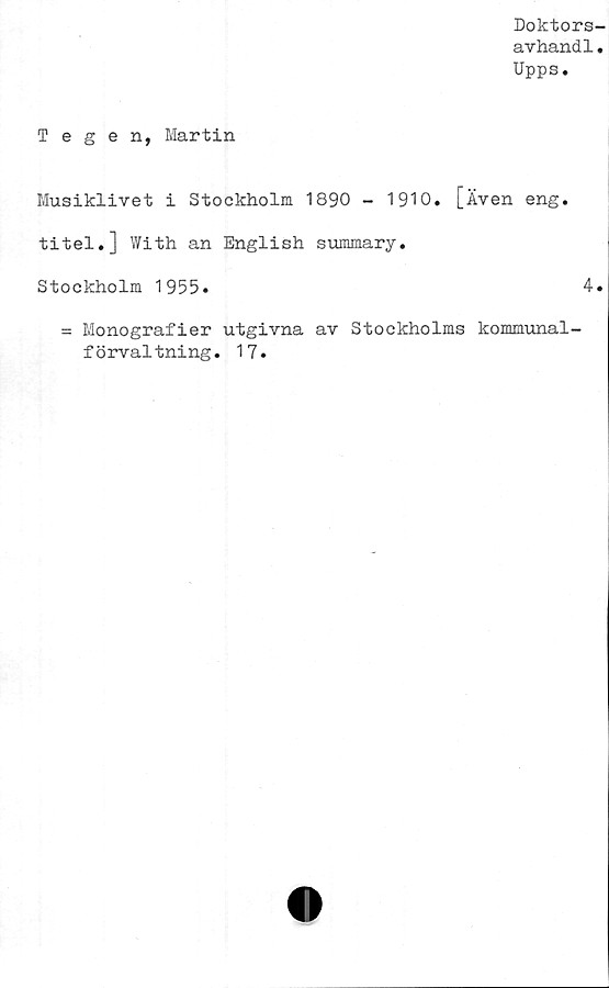  ﻿Doktors
avhand1
Upps.
Tegen, Martin
Musiklivet i Stockholm 1890 - 1910. [Även eng.
titel.] With an English summary.
Stockholm 1955.	4
= Monografier utgivna av Stockholms kommunal-
förvaltning. 17.