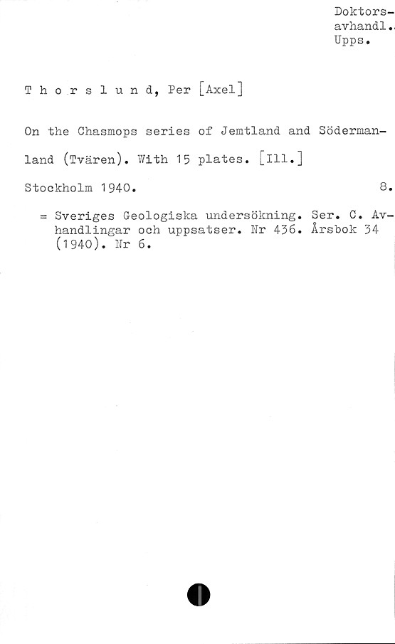  ﻿Doktors-
a vhand 1..
Upps.
Thor slund, Per [Axel]
On the Chasmops series of Jemtland and Söderman-
land (Tvären). With 15 plates. [ill.]
Stockholm 1940.	8.
= Sveriges Geologiska undersökning. Ser. C. Av-
handlingar och uppsatser. Nr 436. Årsbok 34
(1940). Nr 6.