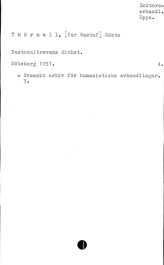  ﻿Doktors
avhandl
Upps.
Thörnell, [Per Gustaf] Gösta
Pastoralbrevens äkthet.
Göteborg 1931.	4
= Svenskt arkiv för humanistiska avhandlingar.
3.