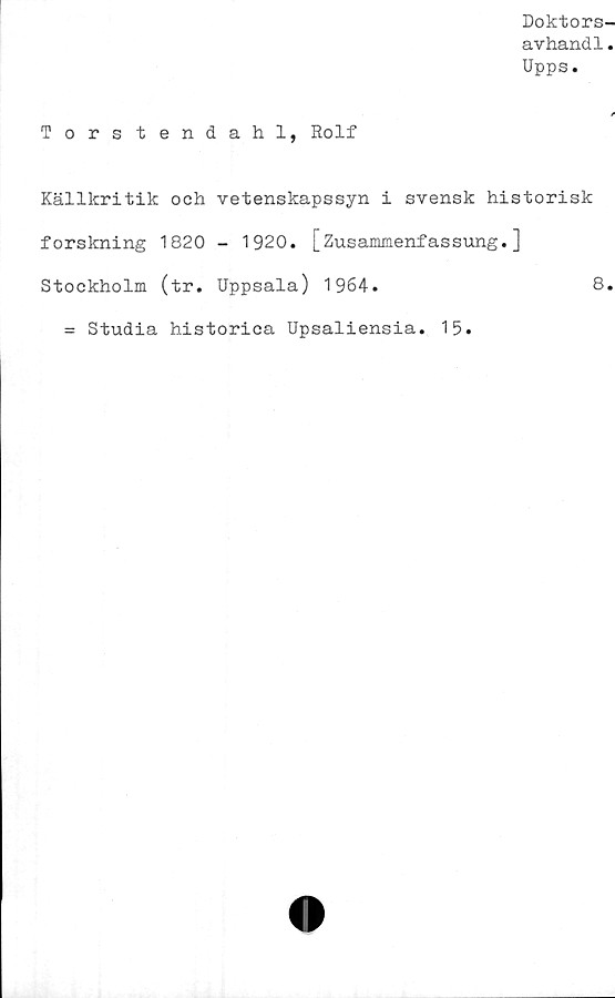  ﻿Doktors-
avhand1.
Upps.
Torstendahl, Rolf
Källkritik och vetenskapssyn i svensk historisk
forskning 1820 - 1920. [Zusammenfassung.]
Stockholm (tr. Uppsala) 1964.	8.
= Studia historica Upsaliensia. 15.