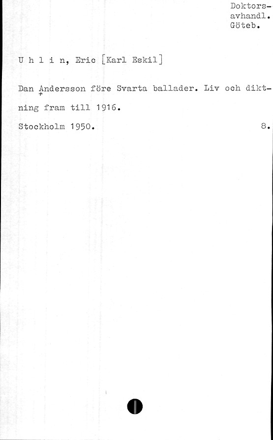  ﻿Doktors
avhandl
Göteb.
Uhlin, Eric [Karl Eskil]
Dan Andersson före Svarta ballader. Liv och dikt
+
ning fram till 1916.
Stockholm 1950.	8