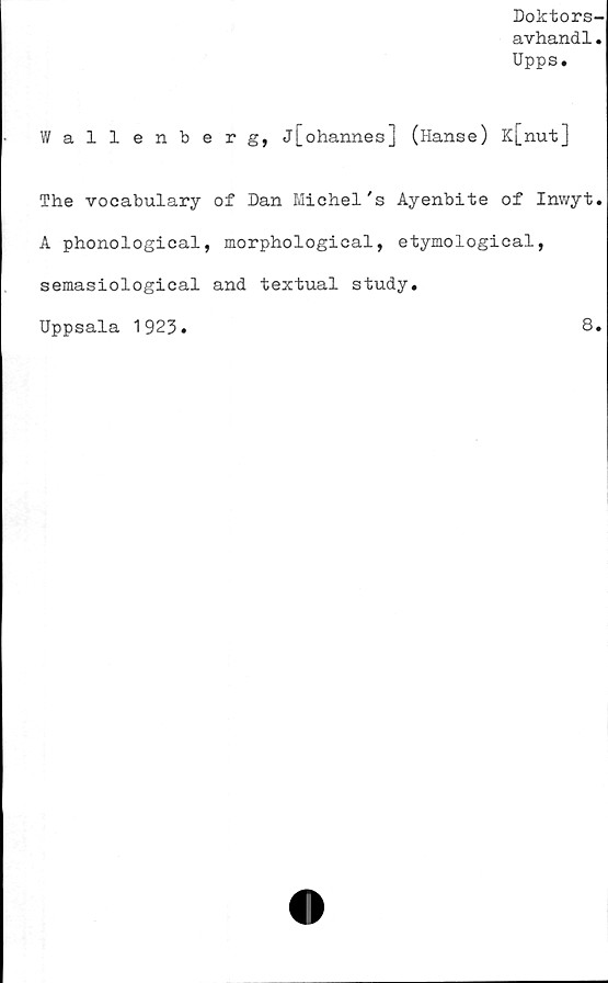  ﻿Doktors-
avhand1.
Upps.
Wallenberg, j[ohannes] (Hanse ) K[nut]
The vocabulary of Dan Michel's Ayenbite of Inwyt.
A phonological, morphological, etymological,
semasiological and textual study.
Uppsala 1923.	8.