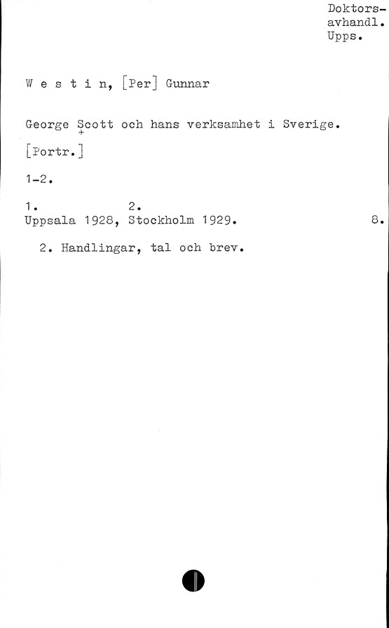  ﻿Doktors
avhandl
Upps.
Westin, [Per] Gunnar
George Scott och hans verksamhet j
[Portr.]
1-2.
1 . 2.
Uppsala 1928, Stockholm 1929.
2. Handlingar, tal och brev.
Sverige.
8.