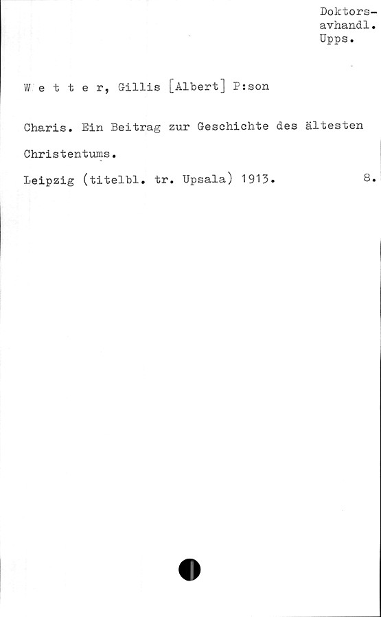  ﻿Doktors-
avhandl.
Upps.
Wetter, Gillis [Albert] Psson
Charis. Ein Beitrag zur Geschichte des ältesten
Christentums.
Leipzig (titelbi. tr. Upsala) 1913.	8.