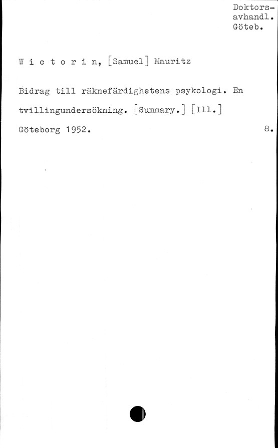  ﻿Doktors-
avhandl.
Göteb.
Wictorin, [Samuel] Mauritz
Bidrag till räknefärdighetens psykologi. En
tvillingundersökning. [Summary.] [ill.]
Göteborg 1952.	8.