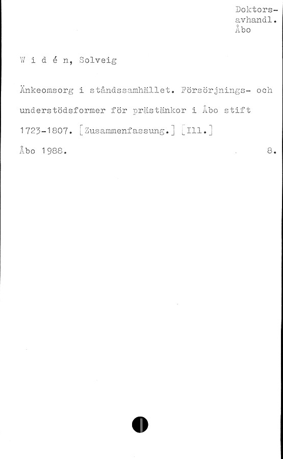  ﻿Doktors-
avhand1.
Åbo
W idén, Solveig
Änkeomsorg i ståndssamhället. Försörjnings- och
understödsformer för prästänkor i Åbo stift
1723-1807. [Zusammenfassung.] [111.]
Åbo 1988.	8.