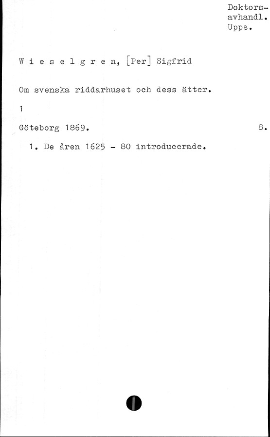 ﻿Doktors-
avhandl.
Upps.
Wieselgren, [Per] Sigfrid
Om svenska riddarhuset och dess ätter.
1
Göteborg 1869.	8.
1. De åren 1625 - 80 introducerade.