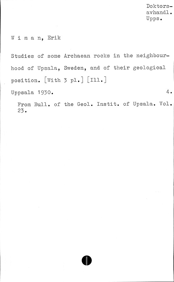  ﻿Doktors-
avhandl.
Upps.
Wiman, Erik
Studies of some Archaean rocks in the neighbour-
hood of Upsala, Sweden, and of their geological
position. [With 3 pl.] [ill.]
Uppsala 1930.	4.
From Bull. of the Geol. Instit. of Upsala. Vol.
23.