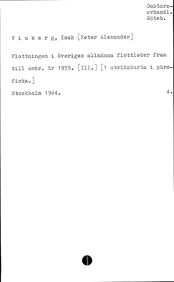  ﻿Doktors-
avhandl.
Cröteb.
Winberg, Isak [Peter Alexander]
Flottningen i Sveriges allmänna flottleder fram
till omkr. år 1935. [ill.] [i utvikskarta i pärm-
ficka. ]
Stockholm 1944.	4.