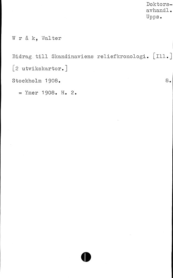  ﻿Doktors-
avhandl.
Upps.
Wråk, Walter
Bidrag till Skandinaviens reliefkronologi, [ill.]
[2 utvikskartor.]
Stockholm 1908.	8.
= Ymer 1908. H. 2