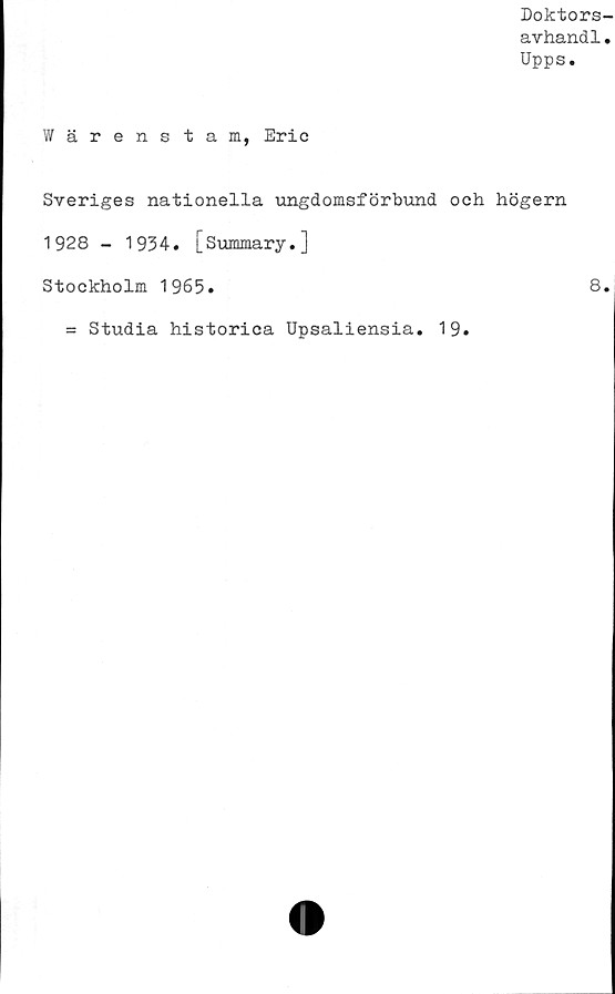  ﻿Doktors-
avhandl.
Upps.
Wärenstam, Eric
Sveriges nationella ungdomsförbund och högern
1928 - 1934. [Summary.]
Stockholm 1965.	8.
= Studia historica Upsaliensia. 19.