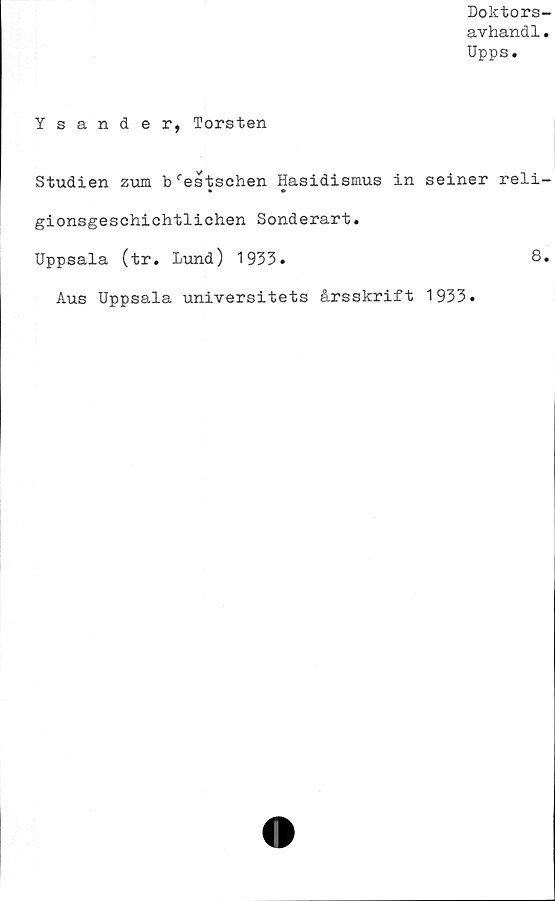  ﻿Doktors-
avhandl.
Upps.
Ysander, Torsten
Studien zum b^estschen Hasidismus in seiner reli-
• •
gionsgeschichtlichen Sonderart.
Uppsala (tr. lund) 1933.	8.
Aus Uppsala universitets årsskrift 1933.