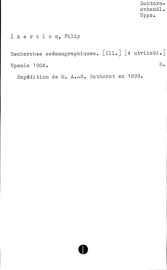  ﻿Doktors-
avhandl.
Upps.
Åkerblom, Filip
Recherches océanographiques. [ill.]
Upsala 1904.
[4 utviksbl»]
8.
Expédition de M. A.-G. Nathorst en 1899