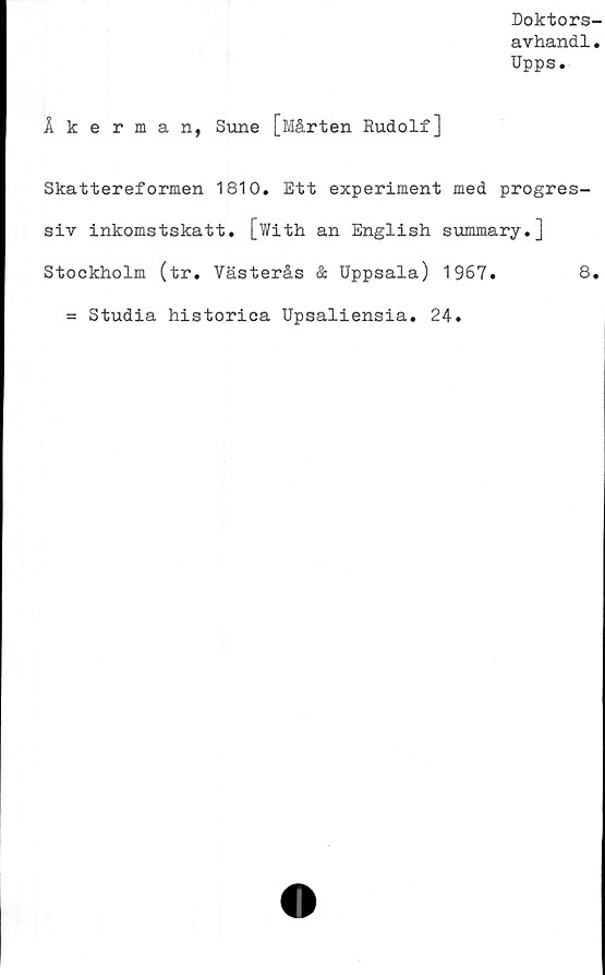  ﻿Doktors-
avhandl.
Upps.
Åkerman, Sune [Mårten Rudolf]
Skattereformen 1810. Ett experiment med progres-
siv inkomstskatt. [With an English summary.]
Stockholm (tr. Västerås & Uppsala) 1967.	8.
= Studia historica Upsaliensia. 24.